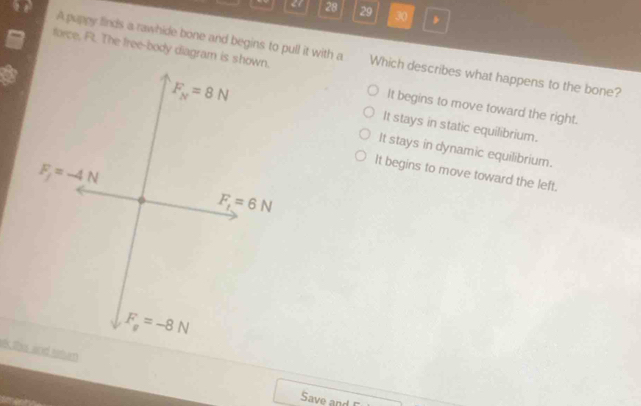 < 28 29 30
A puppy finds a rawhide bone and begins to pull it with a
force. Ft. The tree-body diagram is sh Which describes what happens to the bone?
It begins to move toward the right.
It stays in static equilibrium.
It stays in dynamic equilibrium.
It begins to move toward the left.
ik the and uman
Save and