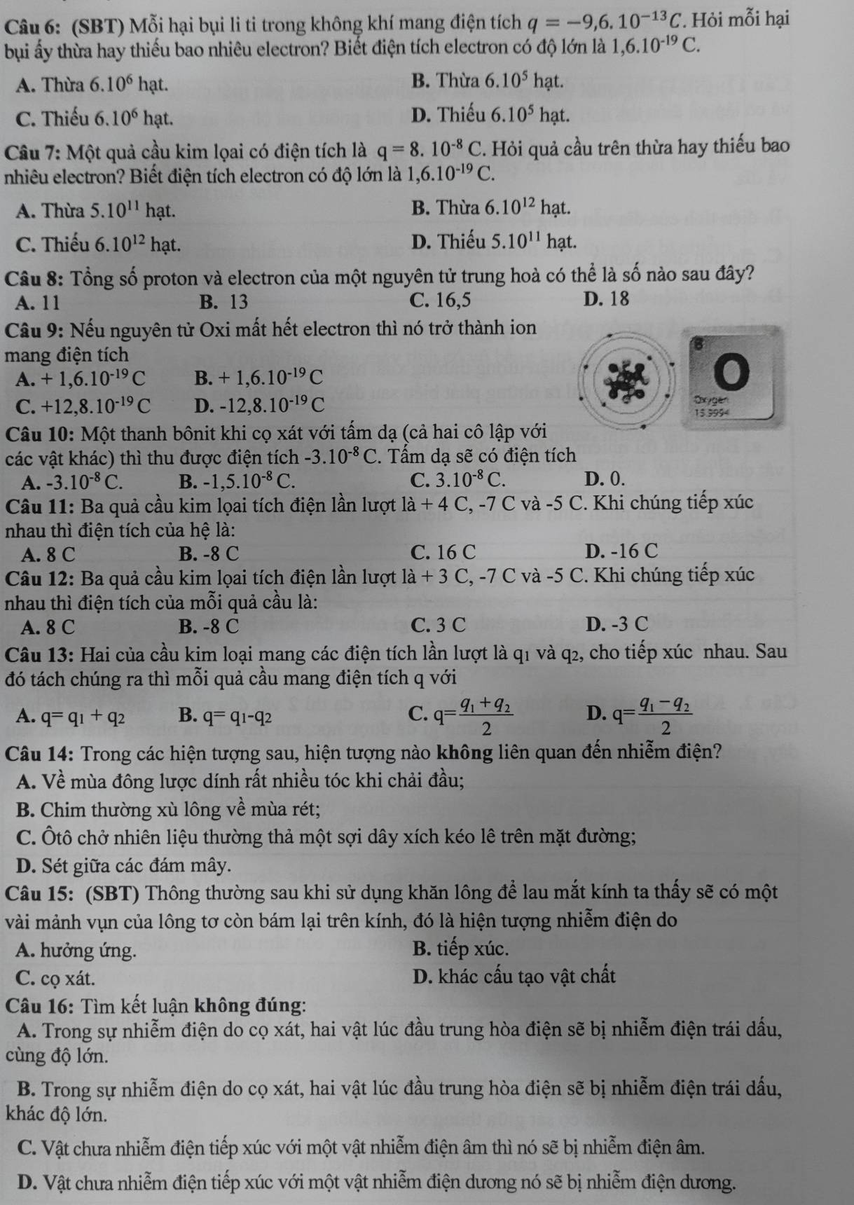 (SBT) Mỗi hại bụi li ti trong không khí mang điện tích q=-9,6.10^(-13)C ' Hỏi mỗi hại
bụi ấy thừa hay thiếu bao nhiêu electron? Biết điện tích electron có độ lớn là 1,6.10^(-19)C.
A. Thừa 6.10^6 hạt. B. Thừa 6.10^5hat.
C. Thiếu 6.10^6ha D. Thiếu 6.10^5hat.
Câu 7: Một quả cầu kim lọai có điện tích là q=8.10^(-8)C C. Hỏi quả cầu trên thừa hay thiếu bao
nhiêu electron? Biết điện tích electron có độ lớn là 1, 1,6.10^(-19)C.
A. Thừa 5.10^(11)hat. B. Thừa 6.10^(12)h? at.
C. Thiếu 6.10^(12)hat. D. Thiếu 5.10^(11)hat..
Câu 8: Tổng số proton và electron của một nguyên tử trung hoà có thể là số nào sau đây?
A. 11 B. 13 C. 16,5 D. 18
Câu 9: Nếu nguyên tử Oxi mất hết electron thì nó trở thành ion
mang điện tích
A. +1,6.10^(-19)C B. +1,6.10^(-19)C
C. +12,8.10^(-19)C D. -12,8.10^(-19)C Oxygen
15 3994
Câu 10: Một thanh bônit khi cọ xát với tấm dạ (cả hai cô lập với
các vật khác) thì thu được điện tích -3.10^(-8)C. Tấm dạ sẽ có điện tích
A. -3.10^(-8)C. B. -1,5.10^(-8)C. C. 3.10^(-8)C. D. 0.
Câu 11: Ba quả cầu kim lọai tích điện lần lượt la+4C, -7 C và -5 *  C. Khi chúng tiếp xúc
nhau thì điện tích của hệ là:
A. 8 C B. -8 C C. 16 C D. -16 C
Câu 12: Ba quả cầu kim lọai tích điện lần lượt la+3C,-7C 2 và -5 C. Khi chúng tiếp xúc
nhau thì điện tích của mỗi quả cầu là:
A. 8 C B. -8 C C. 3 C D. -3 C
Câu 13: Hai của cầu kim loại mang các điện tích lần lượt là q1 và q2, cho tiếp xúc nhau. Sau
đó tách chúng ra thì mỗi quả cầu mang điện tích q với
A. q=q_1+q_2 B. q=q_1-q_2 C. q=frac q_1+q_22 D. q=frac q_1-q_22
Câu 14: Trong các hiện tượng sau, hiện tượng nào không liên quan đến nhiễm điện?
A. Về mùa đông lược dính rất nhiều tóc khi chải đầu;
B. Chim thường xù lông về mùa rét;
C. Ôtô chở nhiên liệu thường thả một sợi dây xích kéo lê trên mặt đường;
D. Sét giữa các đám mây.
Câu 15: (SBT) Thông thường sau khi sử dụng khăn lông để lau mắt kính ta thấy sẽ có một
vài mảnh vụn của lông tơ còn bám lại trên kính, đó là hiện tượng nhiễm điện do
A. hưởng ứng. B. tiếp xúc.
C. cọ xát. D. khác cấu tạo vật chất
Câu 16: Tìm kết luận không đúng:
A. Trong sự nhiễm điện do cọ xát, hai vật lúc đầu trung hòa điện sẽ bị nhiễm điện trái dấu,
cùng độ lớn.
B. Trong sự nhiễm điện do cọ xát, hai vật lúc đầu trung hòa điện sẽ bị nhiễm điện trái dấu,
khác độ lớn.
C. Vật chưa nhiễm điện tiếp xúc với một vật nhiễm điện âm thì nó sẽ bị nhiễm điện âm.
D. Vật chưa nhiễm điện tiếp xúc với một vật nhiễm điện dương nó sẽ bị nhiễm điện dương.