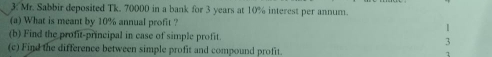 Mr. Sabbir deposited Tk. 70000 in a bank for 3 years at 10% interest per annum. 
(a) What is meant by 10% annual profit ? 1 
(b) Find the profit-principal in case of simple profit. 3 
(c) Find the difference between simple profit and compound profit. 1