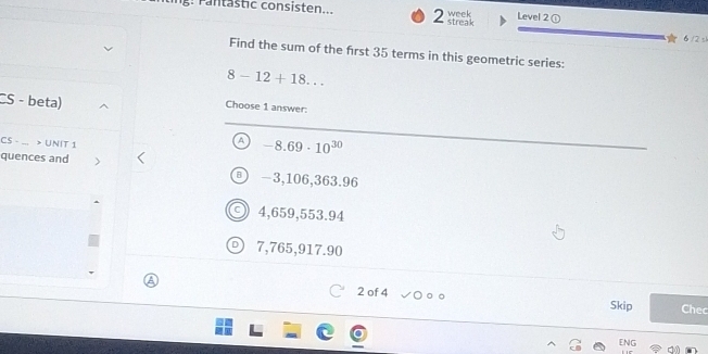 g: rantastic consisten... 2 streak week Level 2①
6 /2 √
Find the sum of the first 35 terms in this geometric series:
8-12+18... 
CS - beta)
Choose 1 answer:
CS - > UNIT 1^(-8.69· 10^30)
quences and −3,106,363.96
4,659,553.94
7,765,917.90
2 of 4 Skip Chec
ENG