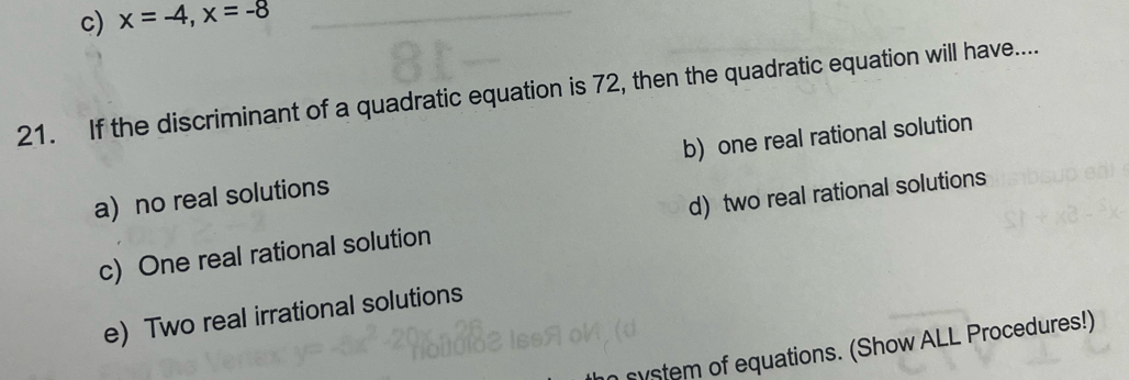 c) x=-4, x=-8
21. If the discriminant of a quadratic equation is 72, then the quadratic equation will have....
a no real solutions b) one real rational solution
c) One real rational solution d) two real rational solutions
e) Two real irrational solutions
system of equations. (Show ALL Procedures!)