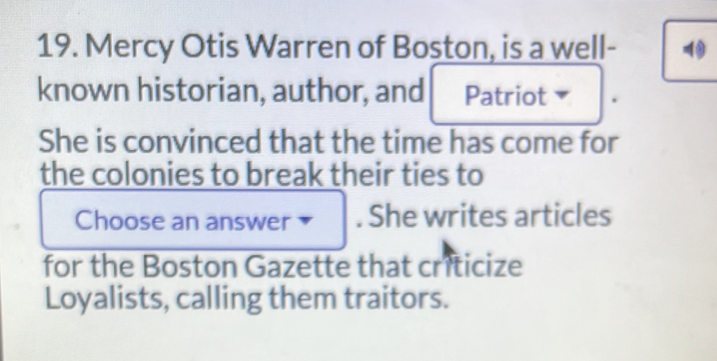 Mercy Otis Warren of Boston, is a well- 
known historian, author, and Patriot 
She is convinced that the time has come for 
the colonies to break their ties to 
Choose an answer . She writes articles 
for the Boston Gazette that criticize 
Loyalists, calling them traitors.