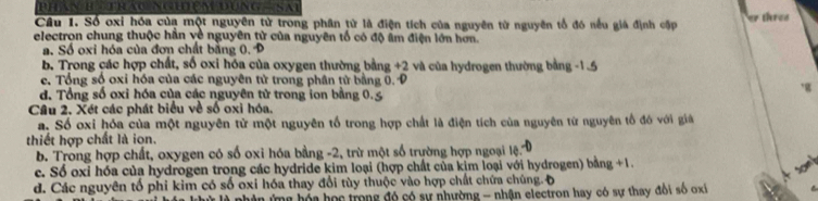 Số oxi hóa của một nguyên từ trong phân từ là điện tích của nguyên từ nguyên tổ đó nếu giả định cập threa
electron chung thuộc hần về nguyên tử của nguyên tố có độ âm điện lớn hơn.
a. Số oxi hóa của đơn chất bằng 0, P
b. Trong các hợp chất, số oxi hóa của oxygen thường bằng +2 và của hydrogen thường bằng -1
e. Tổng số oxi hóa của các nguyên tử trong phân tử bằng 0. Đ
d. Tổng số oxi hóa của các nguyên tử trong ion bằng 0.5
Cầu 2. Xét các phát biểu về số oxi hóa.
a. Số oxi hóa của một nguyên tử một nguyên tố trong hợp chất là điện tích của nguyên từ nguyên tổ đó với giả
thiết hợp chất là ion.
b. Trong hợp chất, oxygen có số oxi hóa bằng -2, trừ một số trường hợp ngoại lệ.
c. Số oxi hóa của hydrogen trong các hydride kim loại (hợp chất của kịm loại với hydrogen) bằng +1.
d. Các nguyên tổ phi kim có số oxi hóa thay đổi tùy thuộc vào hợp chất chứa chúng.Đ
ng hóa học trong đó có sự nhường - nhận electron hay có sự thay đổi số oxi