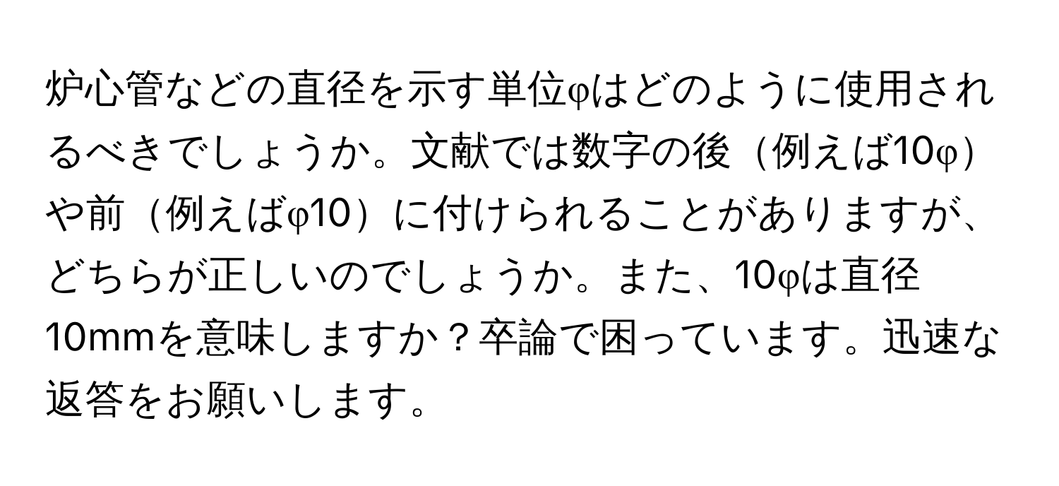 炉心管などの直径を示す単位φはどのように使用されるべきでしょうか。文献では数字の後例えば10φや前例えばφ10に付けられることがありますが、どちらが正しいのでしょうか。また、10φは直径10mmを意味しますか？卒論で困っています。迅速な返答をお願いします。