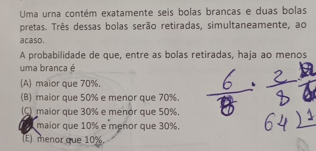 Uma urna contém exatamente seis bolas brancas e duas bolas
pretas. Três dessas bolas serão retiradas, simultaneamente, ao
acaso.
A probabilidade de que, entre as bolas retiradas, haja ao menos
uma branca é
(A) maior que 70%.
(B) maior que 50% e menor que 70%.
(C) maior que 30% e menor que 50%.
maior que 10% e menor que 30%.
(E) menor que 10%.