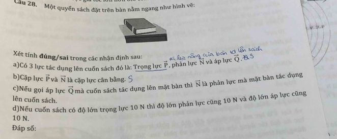 Cầu 28. Một quyền sách đặt trên bàn nằm ngang như hình vẽ: 
Xét tính đúng/sai trong các nhận định sau: 
a)Có 3 lực tác dụng lên cuốn sách đó là: Trọng lực vector P ,phản lực N và áp lực 
b)Cặp lực vector P và vector N là cặp lực cân bằng. 
c)Nếu gọi áp lực vector Q mà cuốn sách tác dụng lên mặt bàn thì vector N là phản lực mà mặt bàn tác dụng 
lên cuốn sách. 
d)Nếu cuốn sách có độ lớn trọng lực 10 N thì độ lớn phản lực cũng 10 N và độ lớn áp lực cũng
10 N. 
Đáp số: