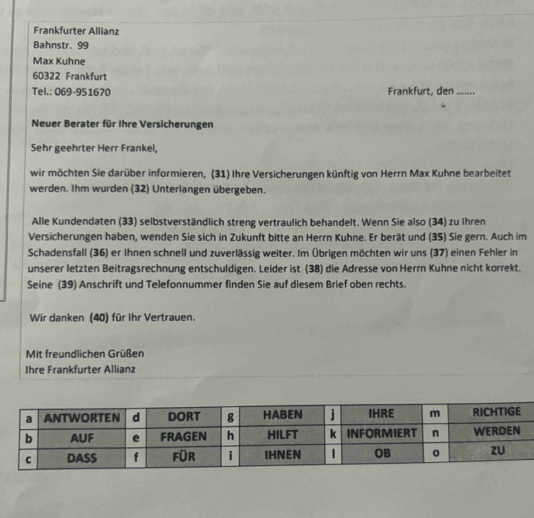 Frankfurter Allianz 
Bahnstr. 99
Max Kuhne
60322 Frankfurt 
Tel.: 069-951670 Frankfurt, den_ 
Neuer Berater für Ihre Versicherungen 
Sehr geehrter Herr Frankel, 
wir möchten Sie darüber informieren, (31) Ihre Versicherungen künftig von Herrn Max Kuhne bearbeitet 
werden. Ihm wurden (32) Unterlangen übergeben. 
Alle Kundendaten (33) selbstverständlich streng vertraulich behandelt. Wenn Sie also (34) zu Ihren 
Versicherungen haben, wenden Sie sich in Zukunft bitte an Herrn Kuhne. Er berät und (35) Sie gern. Auch im 
Schadensfall (36) er Ihnen schnell und zuverlässig weiter. Im Übrigen möchten wir uns (37) einen Fehler in 
unserer letzten Beitragsrechnung entschuldigen. Leider ist (38) die Adresse von Herrn Kuhne nicht korrekt. 
Seine (39) Anschrift und Telefonnummer finden Sie auf diesem Brief oben rechts. 
Wir danken (40) für Ihr Vertrauen. 
Mit freundlichen Grüßen 
Ihre Frankfurter Allianz