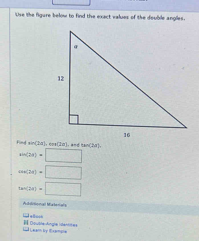 Use the figure below to find the exact values of the double angles. 
Find sin (2alpha ), cos (2alpha ) ,and tan (2alpha ).
sin (2alpha )=□
cos (2alpha )=□
tan (2alpha )=□
Additional Materials 
eBook 
Double-Angle Identities 
L Lear by Example