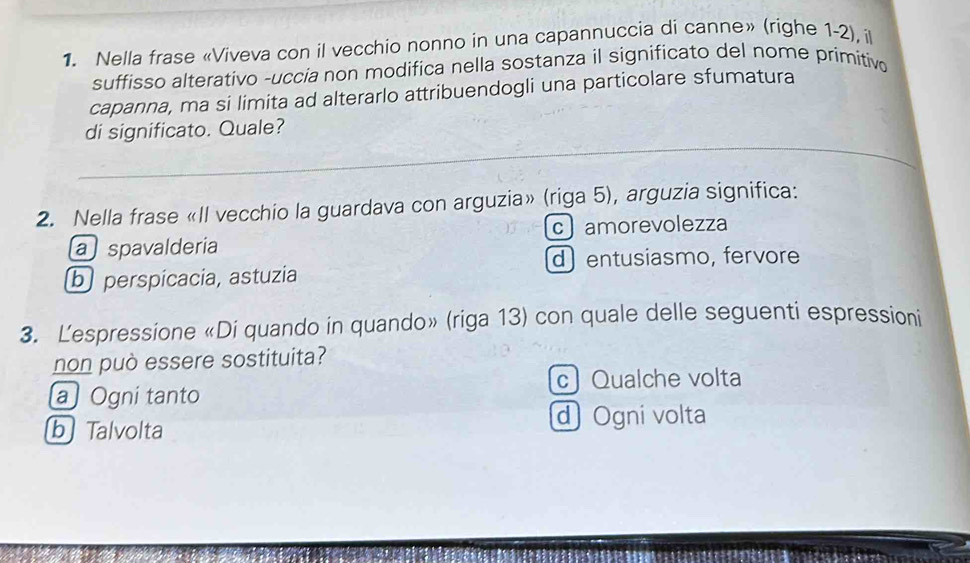 Nella frase «Viveva con il vecchio nonno in una capannuccia di canne» (righe 1-2), il
suffisso alterativo -uccia non modifica nella sostanza il significato del nome primitivo
capanna, ma si limita ad alterarlo attribuendogli una particolare sfumatura
di significato. Quale?
2. Nella frase «II vecchio la guardava con arguzia» (riga 5), arguzia significa:
c amorevolezza
a spavalderia
d) entusiasmo, fervore
b perspicacia, astuzia
3. Lespressione «Di quando in quando» (riga 13) con quale delle seguenti espressioni
non può essere sostituita?
c Qualche volta
a Ogni tanto
b Talvolta
d Ogni volta