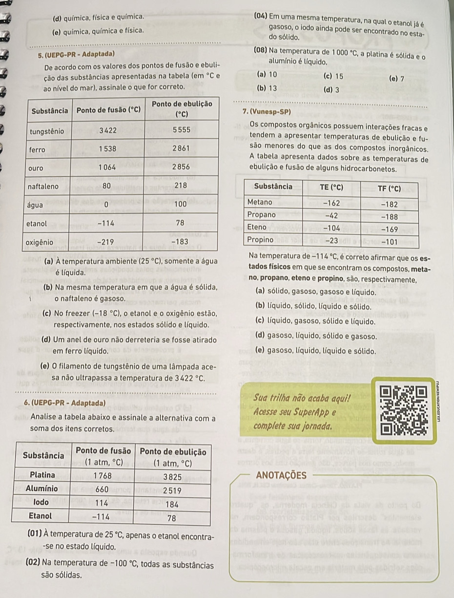 (d) química, física e química.
(04) Em uma mesma temperatura, na qual o etanol já é
gasoso, o iodo ainda pode ser encontrado no esta-
(e) química, química e física. do sólido.
(08) Na temperatura de
5. (UEPG-PR - Adaptada) 1000°C , a platina é sólida e o
De acordo com os valores dos pontos de fusão e ebuli-
alumínio é líquido.
ção das substâncias apresentadas na tabela (em °C e (a) 10 (c) 15 (e) 7
ao nível do mar), assinale o que for correto. (b) 13 (d) 3
7. (Vunesp-SP)
Os compostos orgânicos possuem interações fracas e
tendem a apresentar temperaturas de ebulição e fu-
são menores do que as dos compostos inorgânicos.
A tabela apresenta dados sobre as temperaturas de
ebulição e fusão de alguns hidrocarbonetos.
Na temperatura de -114°C , é correto afirmar que os es-
(a) À temperatura ambiente (25°C) , somente a água tados físicos em que se encontram os compostos, meta-
é líquida. no, propano, eteno e propino, são, respectivamente,
(b) Na mesma temperatura em que a água é sólida, (a) sólido, gasoso, gasoso e líquido.
o naftaleno é gasoso. (b) líquido, sólido, líquido e sólido.
(c) No freezer (-18°C) , o etanol e o oxigênio estão, (c) líquido, gasoso, sólido e líquido.
respectivamente, nos estados sólido e líquido.
(d) Um anel de ouro não derreteria se fosse atirado (d) gasoso, líquido, sólido e gasoso.
em ferro líquido. (e) gasoso, líquido, líquido e sólido.
(e) O filamento de tungstênio de uma lâmpada ace-
sa não ultrapassa a temperatura de 3422°C.
6. (UEPG-PR - Adaptada)
Sua trilha não acaba aqui!
Analise a tabela abaixo e assinale a alternativa com a Acesse seu SuperApp e
9
soma dos itens corretos. complete sua jornada.
Anotações
(01) À temperatura de 25°C , apenas o etanol encontra-
-se no estado líquido.
(02) Na temperatura de -100°C, , todas as substâncias
são sólidas.