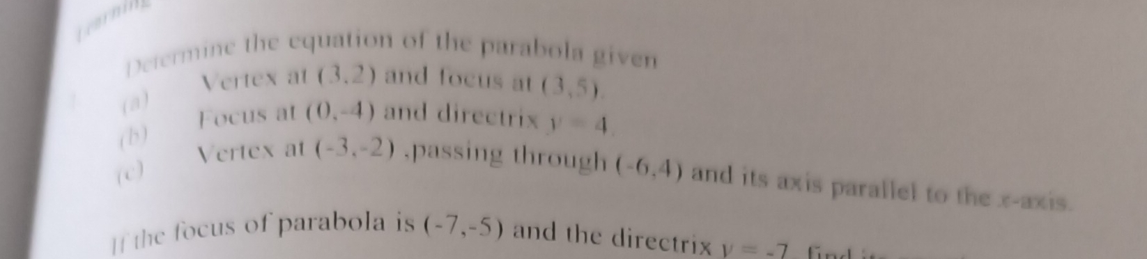 tearniy 
Determine the equation of the parabola given 
(a)_ 
Vertex at (3,2) and focus at (3,5). 
(b) 
Focus at (0,-4) and directrix y=4. 
(c) 
Vertex at (-3,-2) ,passing through (-6,4) and its axis parallel to the x-axis. 
If the focus of parabola is (-7,-5) and the directrix y=-7 fnd