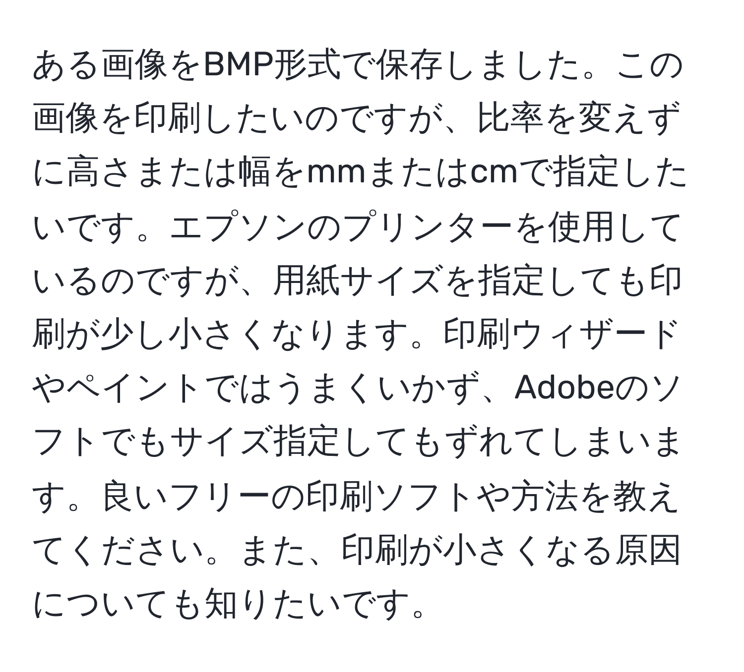 ある画像をBMP形式で保存しました。この画像を印刷したいのですが、比率を変えずに高さまたは幅をmmまたはcmで指定したいです。エプソンのプリンターを使用しているのですが、用紙サイズを指定しても印刷が少し小さくなります。印刷ウィザードやペイントではうまくいかず、Adobeのソフトでもサイズ指定してもずれてしまいます。良いフリーの印刷ソフトや方法を教えてください。また、印刷が小さくなる原因についても知りたいです。