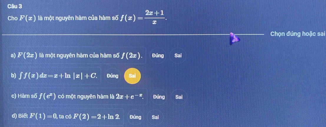 Cho F(x) là một nguyên hàm của hàm số f(x)= (2x+1)/x . 
Chọn đúng hoặc sai
a
a) F(2x) là một nguyên hàm của hàm số f(2x) Đúng Sai
b) ∈t f(x)dx=x+ln |x|+C. Đúng Sai
c) Hàm số f(e^x) có một nguyên hàm là 2x+e^(-x). Đúng Sai
d) Biết F(1)=0, , ta có F(2)=2+ln 2. Đúng Sai