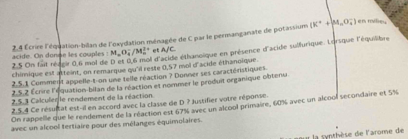 2.4 Écrire l'équation-bilan de l'oxydation ménagée de C par le permanganate de potassium (K^++M_nO_4^(-) en milieu 
d'acide éthanoïque en présence d'acide sulfurique. Lorsque l'équilibre 
acide. On donne les couples : M_n)O_4^-/M_n^(2+) et A/C. 
2.5 On fait réagir 0,6 mol de 
chimique est atteint, on remarque qu'il reste 0,57 mol d'acide éthanoïque. 
2.5.1 Comment appelle-t-on une telle réaction ? Donner ses caractéristiques. 
2.5.2 Écrire l'équation-bilan de la réaction et nommer le produit organique obtenu. 
2.5.3 Calculer le rendement de la réaction. 
2.5.4 Ce résultat est-il en accord avec la classe de D ? Justifier votre réponse. On rappelle que le rendement de la réaction est 67% avec un alcool primaire, 60% avec un alcool secondaire et 5%
avec un alcool tertiaire pour des mélanges équimolaires. 
ur la synthèse de l'arome de