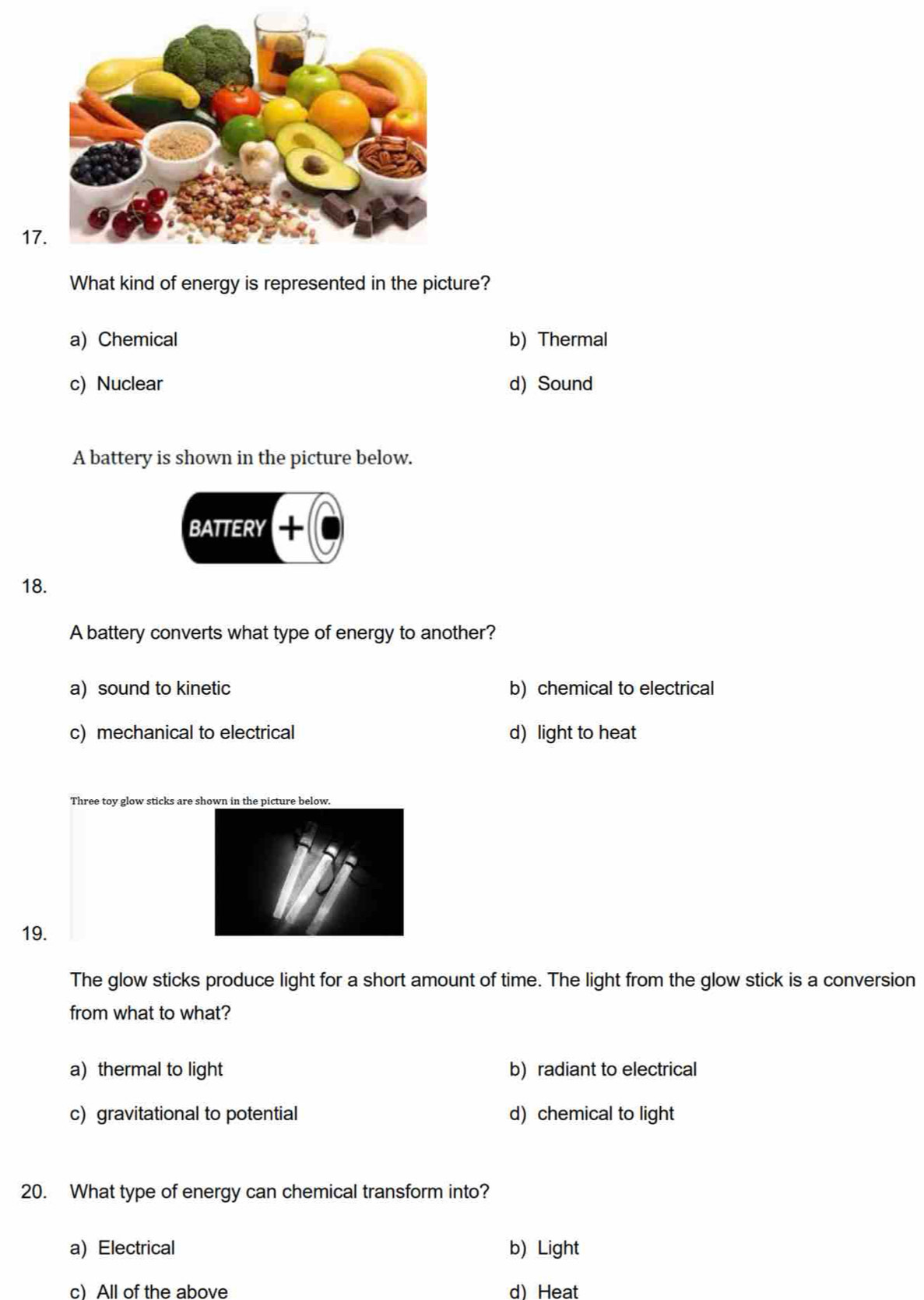 What kind of energy is represented in the picture?
a) Chemical b) Thermal
c) Nuclear d) Sound
A battery is shown in the picture below.
BATTERY +
18.
A battery converts what type of energy to another?
a) sound to kinetic b) chemical to electrical
c) mechanical to electrical d) light to heat
Three toy glow sticks are shown in the picture below.
19.
The glow sticks produce light for a short amount of time. The light from the glow stick is a conversion
from what to what?
a) thermal to light b) radiant to electrical
c) gravitational to potential d) chemical to light
20. What type of energy can chemical transform into?
a) Electrical b) Light
c) All of the above d) Heat