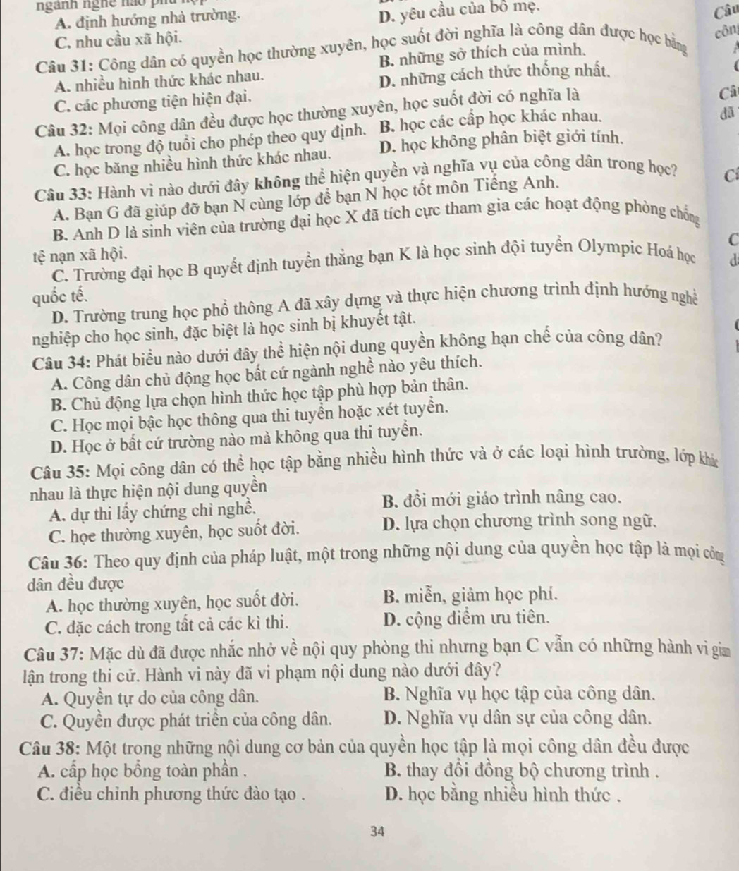 ngành nghê nào phu
A. định hướng nhà trường.
D. yêu cầu của bổ mẹ.
C. nhu cầu xã hội. Câu
côn
Câu 31: Công dân có quyền học thường xuyên, học suốt đời nghĩa là công dân được học bằng
A. nhiều hình thức khác nhau. B. những sở thích của mình.
D. những cách thức thống nhất.
C. các phương tiện hiện đại.
Câu 32: Mọi công dân đều được học thường xuyên, học suốt đời có nghĩa là
Câ
A. học trong độ tuổi cho phép theo quy định. B. học các cấp học khác nhau.
dã
C. học băng nhiều hình thức khác nhau. D. học không phân biệt giới tính.
Câu 33: Hành vi nào dưới đây không thể hiện quyền và nghĩa vụ của công dân trong học?
A. Bạn G đã giúp đỡ bạn N cùng lớp để bạn N học tốt môn Tiếng Anh.
Cí
B. Anh D là sinh viên của trường đại học X đã tích cực tham gia các hoạt động phòng chống
C
tệ nạn xã hội.
C. Trường đại học B quyết định tuyển thẳng bạn K là học sinh đội tuyển Olympic Hoá học d
quốc tế.
D. Trường trung học phổ thông A đã xây dựng và thực hiện chương trình định hướng nghề
nghiệp cho học sinh, đặc biệt là học sinh bị khuyết tật.
Câu 34: Phát biểu nào dưới đây thể hiện nội dung quyền không hạn chế của công dân?
A. Công dân chủ động học bất cứ ngành nghề nào yêu thích.
B. Chủ động lựa chọn hình thức học tập phù hợp bản thân.
C. Học mọi bậc học thông qua thi tuyển hoặc xét tuyển.
D. Học ở bất cứ trường nào mà không qua thi tuyển.
Câu 35: Mọi công dân có thể học tập bằng nhiều hình thức và ở các loại hình trường, lớp khác
nhau là thực hiện nội dung quyền
A. dự thi lấy chứng chỉ nghề.
B. đổi mới giáo trình nâng cao.
C. học thường xuyên, học suốt đời. D. lựa chọn chương trình song ngữ.
Câu 36: Theo quy định của pháp luật, một trong những nội dung của quyền học tập là mọi công
dân đều được
A. học thường xuyên, học suốt đời. B. miễn, giảm học phí.
C. đặc cách trong tất cả các kì thi. D. cộng điểm ưu tiên.
Câu 37: Mặc dù đã được nhắc nhở về nội quy phòng thi nhưng bạn C vẫn có những hành vi gia
lận trong thi cử. Hành vi này đã vi phạm nội dung nào dưới đây?
A. Quyền tự do của công dân. B. Nghĩa vụ học tập của công dân.
C. Quyền được phát triển của công dân. D. Nghĩa vụ dân sự của công dân.
Câu 38: Một trọng những nội dung cơ bản của quyền học tập là mọi công dân đều được
A. cấp học bổng toàn phần .  B. thay đổi đồng bộ chương trình .
C. điều chỉnh phương thức đào tạo . D. học bằng nhiều hình thức .
34