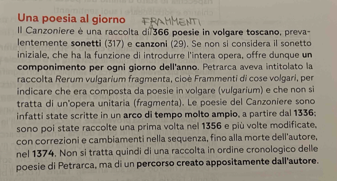 Una poesia al giorno 
Il Canzoniere è una raccolta di 366 poesie in volgare toscano, preva- 
lentemente sonetti (317) e canzoni (29). Se non si considera il sonetto 
iniziale, che ha la funzione di introdurre l'intera opera, offre dunque un 
componimento per ogni giorno dell'anno. Petrarca aveva intitolato la 
raccolta Rerum vulgarium fragmenta, cioè Frammenti di cose volgari, per 
indicare che era composta da poesie in volgare (vulgarium) e che non si 
tratta di un'opera unitaria (fragmenta). Le poesie del Canzoniere sono 
infatti state scritte in un arco di tempo molto ampio, a partire dal 1336; 
sono poi state raccolte una prima volta nel 1356 e più volte modificate, 
con correzioni e cambiamenti nella sequenza, fino alla morte dell'autore, 
nel 1374. Non si tratta quindi di una raccolta in ordine cronologico delle 
poesie di Petrarca, ma di un percorso creato appositamente dall'autore.