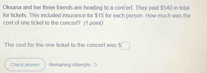 Oksana and her three friends are heading to a concert. They paid $540 in total 
for tickets. This included insurance for $15 for each person. How much was the 
cost of one ticket to the concert? (1 point) 
The cost for the one ticket to the concert was $
Check answer Remaining Attempts 3