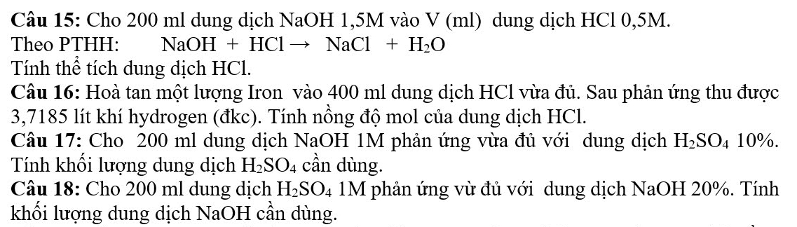 Cho 200 ml dung dịch NaOH 1,5M vào V (ml) dung dịch HCl 0,5M. 
Theo PTHH: NaOH+HClto NaCl+H_2O
Tính thể tích dung dịch HCl. 
Câu 16: Hoà tan một lượng Iron vào 400 ml dung dịch HCl vừa đủ. Sau phản ứng thu được
3,7185 lít khí hydrogen (đkc). Tính nồng độ mol của dung dịch HCl. 
Câu 17: Cho 200 ml dung dịch NaOH 1M phản ứng vừa đủ với dung dịch H_2SO_410%. 
Tính khối lượng dung dịch H_2SO_4 cần dùng. 
Câu 18: Cho 200 ml dung dịch H_2SO_4 1M phản ứng vừ đủ với dung dịch NaOH 20%. Tính 
khối lượng dung dịch NaOH cần dùng.