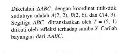 Diketahui △ ABC , dengan koordinat titik-titik 
sudutnya adalah A(2,2), B(2,6) , dan C(4,3). 
Segitiga ABC ditranslasikan oleh T=(5,1)
diikuti oleh refleksi terhadap sumbu X. Carilah 
bayangan dari △ ABC.