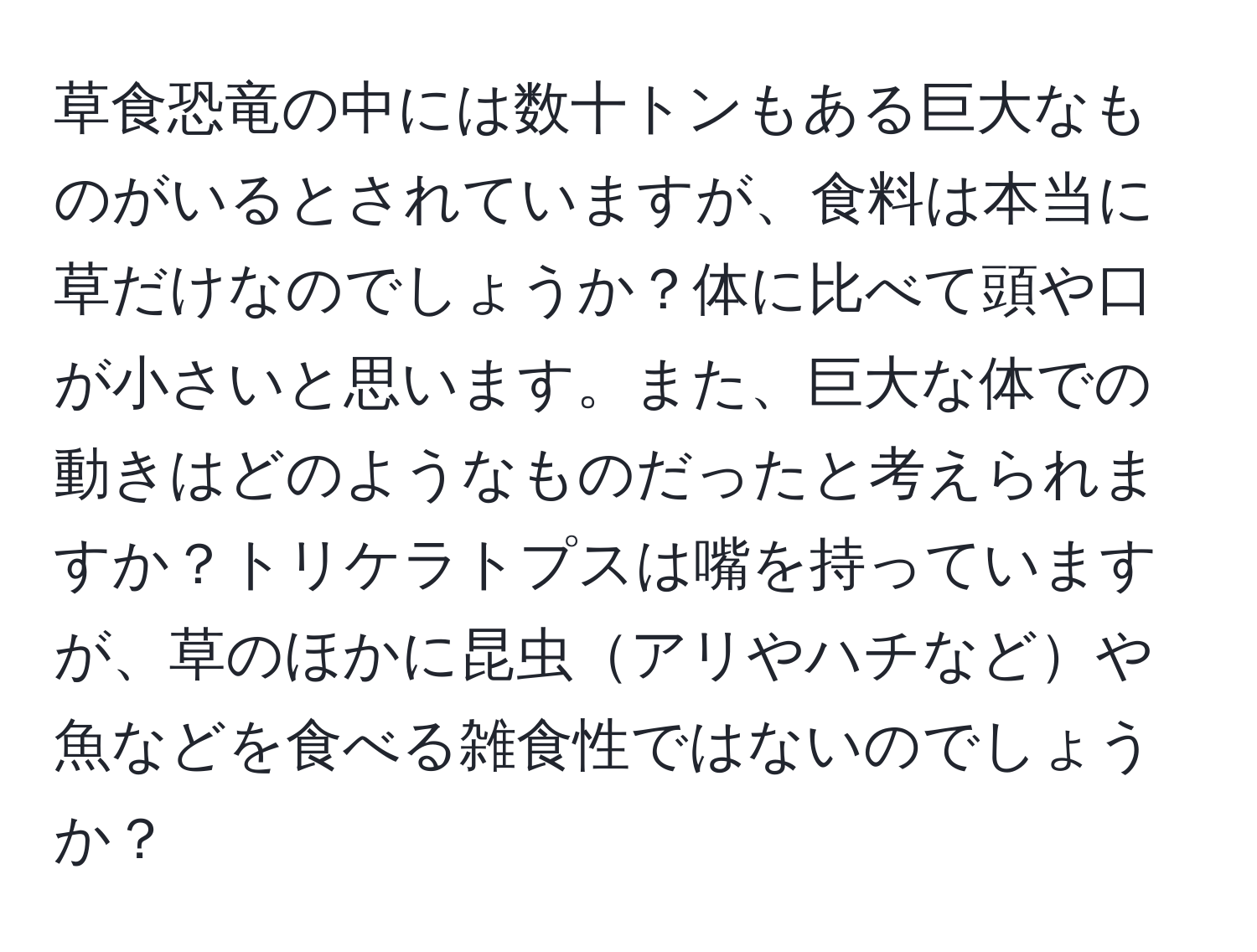 草食恐竜の中には数十トンもある巨大なものがいるとされていますが、食料は本当に草だけなのでしょうか？体に比べて頭や口が小さいと思います。また、巨大な体での動きはどのようなものだったと考えられますか？トリケラトプスは嘴を持っていますが、草のほかに昆虫アリやハチなどや魚などを食べる雑食性ではないのでしょうか？