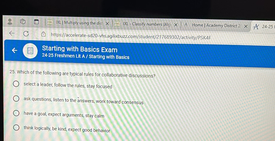 IXL | Multiply using the dis X IXL - Classify numbers (Alg × │ ↑ Home | Academy District 2 24-25 
https://accelerate-sd20-vhs.agilixbuzz.com/student/217689302/activity/PSK4F
Starting with Basics Exam
24- 25 Freshmen Lit A / Starting with Basics
25. Which of the following are typical rules for collaborative discussions?
select a leader, follow the rules, stay focused
ask questions, listen to the answers, work toward consensus
have a goal, expect arguments, stay calm
think logically, be kind, expect good behavior