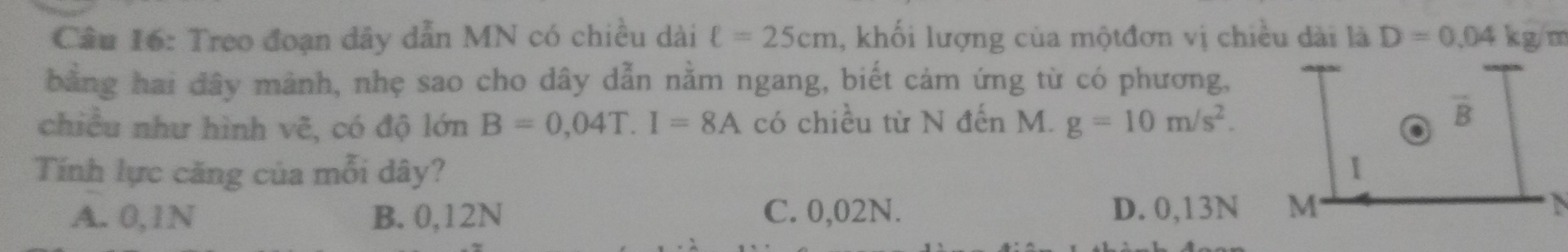 Treo đoạn dây dẫn MN có chiều dài ell =25cm , khối lượng của mộtđơn vị chiều dài là D=0,04 kg/m
bằng hai đây mành, nhẹ sao cho dây dẫn nằm ngang, biết cảm ứng từ có phương,
chiều như hình vẽ, có độ lớn B=0,04T. I=8A có chiều từ N đến M. g=10m/s^2.
vector B
Tính lực căng của mỗi dây?
A. 0,1N B. 0,12N C. 0,02N. D. 0,13N M