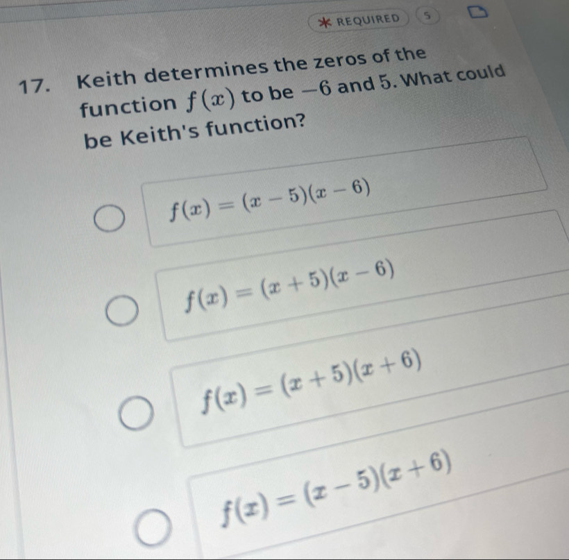 REQUIRED 5
17. Keith determines the zeros of the
function f(x) to be —6 and 5. What could
be Keith's function?
f(x)=(x-5)(x-6)
f(x)=(x+5)(x-6)
f(x)=(x+5)(x+6)
f(x)=(x-5)(x+6)