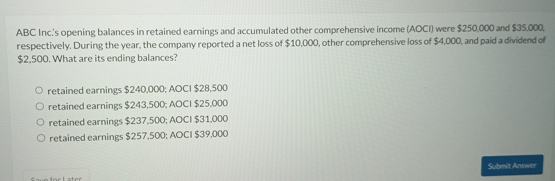 ABC Inc.'s opening balances in retained earnings and accumulated other comprehensive income (AOCI) were $250,000 and $35,000.
respectively. During the year, the company reported a net loss of $10,000, other comprehensive loss of $4,000, and paid a dividend of
$2,500. What are its ending balances?
retained earnings $240,000; AOCI $28,500
retained earnings $243,500; AOCI $25,000
retained earnings $237,500; AOCI $31,000
retained earnings $257,500; AOCI $39,000
Submit Answer