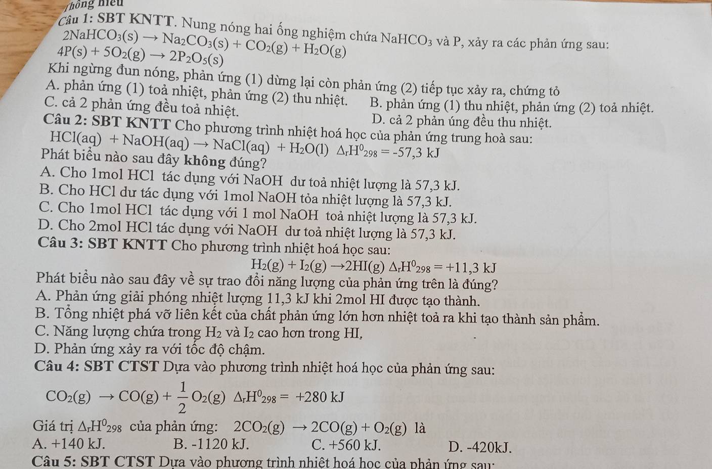 Thông hiệu
*  Câu 1: SBT KNTT. Nung nóng hai ống nghiệm chứa NaHCO_3 và P, xảy ra các phản ứng sau:
2NaHCO_3(s)to Na_2CO_3(s)+CO_2(g)+H_2O(g)
4P(s)+5O_2(g)to 2P_2O_5(s)
Khi ngừng đun nóng, phản ứng (1) dừng lại còn phản ứng (2) tiếp tục xảy ra, chứng tỏ
A. phản ứng (1) toả nhiệt, phản ứng (2) thu nhiệt. B. phản ứng (1) thu nhiệt, phản ứng (2) toả nhiệt.
C. cả 2 phản ứng đều toả nhiệt.
D. cả 2 phản úng đều thu nhiệt.
Câu 2: SBT KNTT Cho phương trình nhiệt hoá học của phản ứng trung hoà sau:
HCl(aq)+NaOH(aq)to NaCl(aq)+H_2O(l)△ _rH^0_298=-57,3kJ
Phát biểu nào sau đây không đúng?
A. Cho 1mol HCl tác dụng với NaOH dư toả nhiệt lượng là 57,3 kJ.
B. Cho HCl dư tác dụng với 1mol NaOH tỏa nhiệt lượng là 57,3 kJ.
C. Cho 1mol HCl tác dụng với 1 mol NaOH toả nhiệt lượng là 57,3 kJ.
D. Cho 2mol HCl tác dụng với NaOH dư toả nhiệt lượng là 57,3 kJ.
Câu 3: SBT KNTT Cho phương trình nhiệt hoá học sau:
H_2(g)+I_2(g)to 2HI(g) △ _rH^0_298=+11,3kJ
Phát biểu nào sau đây về sự trao đổi năng lượng của phản ứng trên là đúng?
A. Phản ứng giải phóng nhiệt lượng 11,3 kJ khi 2mol HI được tạo thành.
B. Tổng nhiệt phá vỡ liên kết của chất phản ứng lớn hơn nhiệt toả ra khi tạo thành sản phẩm.
C. Năng lượng chứa trong H_2 và I_2 cao hơn trong HI,
D. Phản ứng xảy ra với tốc độ chậm.
Câu 1· SBT CTST Dựa vào phương trình nhiệt hoá học của phản ứng sau:
CO_2(g)to CO(g)+ 1/2 O_2(g)△ _rH^0_298=+280kJ
Giá trị △ _rH^0298 của phản ứng: 2CO_2(g)to 2CO(g)+O_2(g) là
A. +140 kJ. B. -1120 kJ. C. +560 kJ. D. -420kJ.
Câu: 5: SBT CTST Dưa vào phương trình nhiệt hoá học của phản ứng sau: