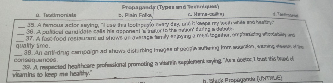 Propaganda (Types and Techniques)
a. Testimonials b. Plain Folks c. Name-calling d. Testimonial
_35. A famous actor saying, "I use this toothpaste every day, and it keeps my teeth white and healthy."
36. A political candidate calls his opponent 'a traitor to the nation' during a debate.
_37. A fast-food restaurant ad shows an average family enjoying a meal together, emphasizing affordability and
quality time.
_
38. An anti-drug campaign ad shows disturbing images of people suffering from addiction, warning viewers of the
consequences.
_39. A respected healthcare professional promoting a vitamin supplement saying, "As a doctor, I trust this brand of
vitamins to keep me healthy."
b Black Propaganda (UNTRUE)