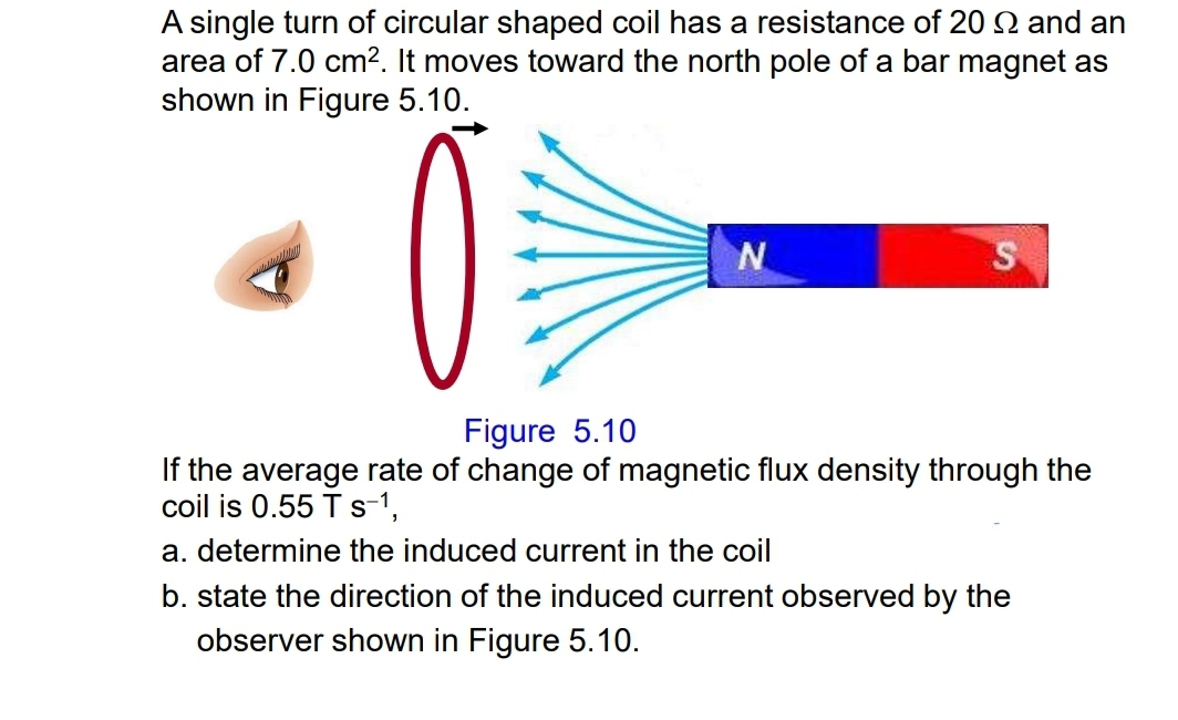 A single turn of circular shaped coil has a resistance of 20Ω and an 
area of 7.0cm^2. It moves toward the north pole of a bar magnet as 
shown in Figure 5.10. 
Figure 5.10 
If the average rate of change of magnetic flux density through the 
coil is 0.55Ts^(-1), 
a. determine the induced current in the coil 
b. state the direction of the induced current observed by the 
observer shown in Figure 5.10.