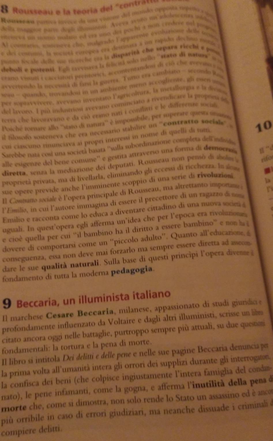 Rousseau e la teoría del "contras
Roneseãu partrea ínvece da una vinene del mundo opposta rspeñto a u
della maggior parte degh iomin. Aveva sento un adolescenaa mido.
citreeva un nomo maluo ed era uño des pochi a non credere nel propos
Al comnrarin, unteueva che, malgrado lapparente evilusione delle sco
e dei costumi, la vocietá eutropea era destinata a un eapido declno meri 
punto focale delle vue rcerche er la disparità che separa riechi e po
deboli e potenti. Egli tavviava la felicitá solo iello ''stato di natura' '  
ctato visni e cacciatori prentorici, accontentandos di ció che avevano s  m
avverrendo la necessità di farst la guerra. Tutto era cambiato - secondo Rese
swo - quando, trovandosi in un ambieme meno accogliente, gl esses u
per sopravvívere, avevano inventato l'agricoltura, la metallurgia e la divimo
del lavoro. I più industriosí avevano cominciato a rivendicare la propres 
terra che lavoravano e da ció erano nati i conflitti e le differenze sociali
Poiché tornare allo ''staro di natura'' è impossibile, per superare questa umans,
il filosofo sosteneva che era necessario stabilire un ''contratto sociale''
10
cui ciascuno rinunciava ai propri interessi in nome di quelli di tutri.
Sarebbe nara cosi una società basata ''sulla subordinazione completa dell indsd
alle esigenze del bene comune'' e gestita attraverso una forma di democraz n “d
diretta, senza la mediazione dei deputati. Rousseau non pensó di abols a rifor
proprietà privara, ma di livellarla, eliminando gli eccessi di ricchezza. In a
sue opere previde anche l'imminente scoppio di una serie di rivoluzioni
l Contano seciale è l'opera principale di Rousseau, ma altrettanto importan D_
l'Emilie, in cui l'autore immagina di essere il precettore di un ragazzo di som
Emilio e racconta come lo educa a diventare cittadino di una nuova socie 
uguali. In quest’opera egli afferma un’idea che per l’epoca era rivoluzionn
e cioè quella per cui “il bambino ha il diritto a essere bambino” e n  
dovere di comportarsi come un “piccolo adulto”. Quanto all’educazione, á
conseguenza, essa non deve mai forzarlo ma sempre essere diretta ad asseom
dare le sue qualità naturali. Sulla base di questi principi l’opera divenne à
fondamento di tutta la moderna pedagogia.
9 Beccaria, un illuminista italiano
Il marchese Cesare Beccaría, milanese, appassionato di studi giuridice
profondamente influenzato da Voltaire e dagli altri illuministi, scrisse un lib
citato ancora oggi nelle battaglie, purtroppo sempre più attuali, su due question
fondamentali: la tortura e la pena di morte.
Il libro si intitola Dei delitti e delle pene e nelle sue pagine Beccaria denuncia per
la prima volta all'umanità intera gli orrori dei supplizi durante gli interrogaton.
la confisca dei beni (che colpisce ingiustamente l'intera famiglia del conda-
nato), le pene infamanti, come la gogna, e afferma l'inutilità della pena d
morte che, come si dimostra, non solo rende lo Stato un assassino ed è anco
più orribile in caso di errori giudiziari, ma neanche dissuade i criminali d
compiere delitti.