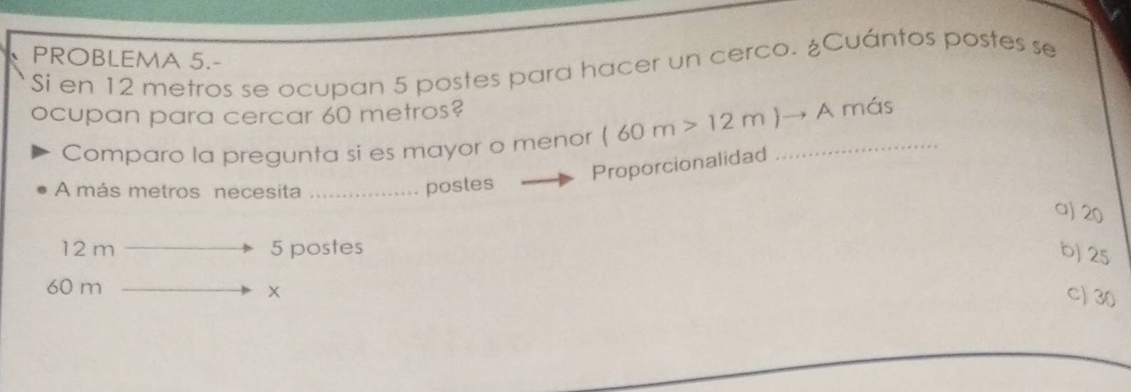 PROBLEMA 5.-
Si en 12 metros se ocupan 5 postes para hacer un cerco. ¿Cuántos postes se
ocupan para cercar 60 metros?
Comparo la pregunta si es mayor o menor (60m>12m)to A _ más
Proporcionalidad
A más metros necesita _postes
a) 20
12 m 5 postes
b) 25
60 m
x
C) 30