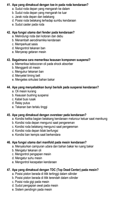 Apa yang dimaksud dengan toe-in pada roda kendaraan?
a. Sudut roda depan yang mengarah ke dalam
b. Sudut roda depan yang mengarah ke luar
c. Jarak roda depan dan belakang
d. Posisi roda belakang terhadap sumbu kendaraan
e. Sudut caster pada roda
42. Apa fungsi utama dari fender pada kendaraan?
a. Melindungi roda dari kotoran dan debu
b. Menambah aerodinamika kendaraan
c. Memperkuat sasis
d. Mengontrol tekanan ban
e. Menyerap getaran mesin
43. Bagaimana cara memeriksa keausan komponen suspensi?
a. Memeriksa kebocoran oli pada shock absorber
b. Mengganti oli mesin
c. Mengukur tekanan ban
d. Menyetel timing belt
e. Mengetes sirkulasi bahan bakar
44. Apa yang menyebabkan bunyi berisik pada suspensi kendaraan?
a. Oli mesin kurang
b. Keausan bushing suspensi
c. Kabel busi rusak
d. Relay putus
e. Tekanan ban terlalu tinggi
45. Apa yang dimaksud dengan oversteer pada kendaraan?
a. Kondisi ketika bagian belakang kendaraan meluncur keluar saat menikung
b. Kondisi roda depan mengunci saat pengereman
c. Kondisi roda belakang mengunci saat pengereman
d. Kondisi roda depan tidak berfungsi
e. Kondisi ban kempis saat berkendara
46. Apa fungsi utama dari manifold pada mesin kendaraan?
a. Menyalurkan campuran udara dan bahan bakar ke ruang bakar
b. Mengatur tekanan oli
c. Mengontrol pengapian mesin
d. Mengatur suhu mesin
e. Mengontrol kecepatan kendaraan
47. Apa yang dimaksud dengan TDC (Top Dead Center) pada mesin?
a. Posisi piston berada di titik tertinggi dalam silinder
b. Posisi piston berada di titik terendah dalam silinder
c. Posisi roda gigi pada mesin
d. Sudut pengapian awal pada mesin
e. Sistem pendingin pada mesin