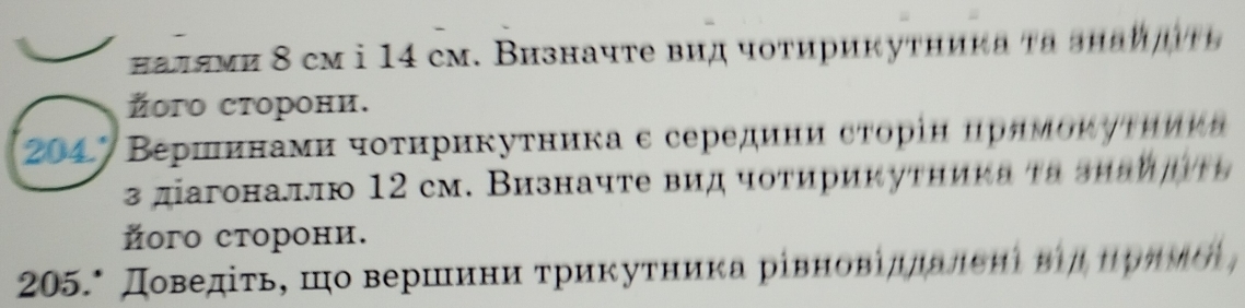 πалями 8 cм i 14 cм. Визначте вид чотирикутηика τα знаидτε 
Žого сторони. 
204' Βερнинами чοτηрикуτника ε середини сτорін нрямоκуτηиκα 
3 дагоналлю 12 cm. Визначте вид чоτирикутηиκа τα зπаη η α 
його сторони. 
205.* Доведίτьς шо вершеινиαηαиατриκуτηиκа рίвновίддалεнι ηηαηρηνόι