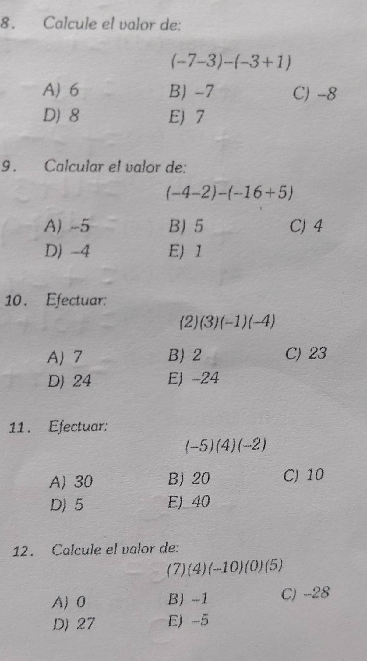 Calcule el valor de:
(-7-3)-(-3+1)
A) 6 B) -7 C) -8
D) 8 E) 7
9 . Calcular el valor de:
(-4-2)-(-16+5)
A) -5 B) 5 C) 4
D) -4 E) 1
10. Efectuar:
(2)(3)(-1)(-4)
A 7 B) 2 C) 23
D) 24 E) -24
11. Efectuar:
(-5)(4)(-2)
A) 30
B) 20 C) 10
D) 5 E) 40
12. Calcule el valor de:
(7) (4 )(-10)(0)(5)
A) 0 B) -1 C) -28
D) 27 E) -5