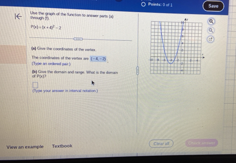 Points: () of 1 Save 
Use the graph of the function to answer parts (a) 
through (1) a
P(x)=(x+4)^2-2
(a) Give the coordinates of the vertex 
The coordinates of the vertex are (-4,-2)
(Type an ordered pair.) 
(b) Give the domain and range. What is the domain 
of P(x)
(Type your answer in interval notation.) 
View an example Textbook Clear all Check answer