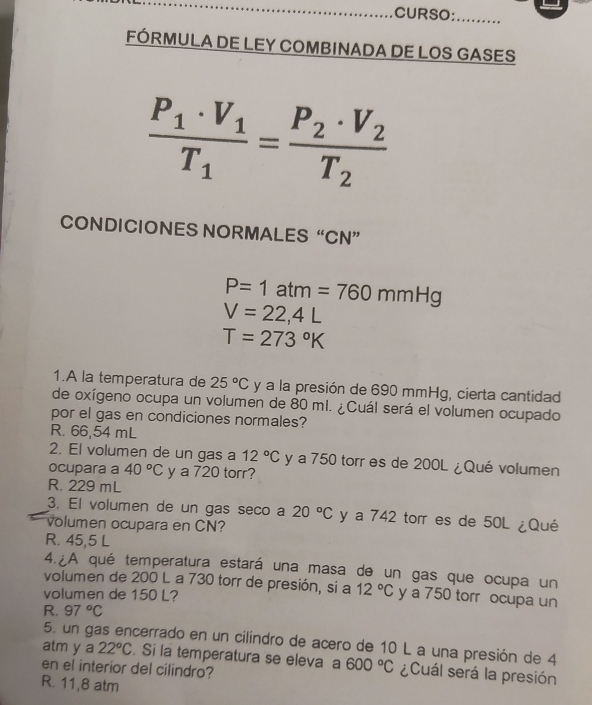 CURSO: ....
FÓRMULA DE LEY COMBINADA DE LOS GASES
frac P_1· V_1T_1=frac P_2· V_2T_2
CONDICIONES NORMALES “CN”
P=1atm=760mmHg
V=22,4L
T=273°K
1.A la temperatura de 25°C y a la presión de 690 mmHg, cierta cantidad
de oxígeno ocupa un volumen de 80 mi. ¿Cuál será el volumen ocupado
por el gas en condiciones normales?
R. 66,54 mL
2. El volumen de un gas a 12°C y a 750 torr es de 200L ¿Qué volumen
ocupara a 40°C y a 720 torr?
R. 229 mL
3. El volumen de un gas seco a 20°C y a 742 torr es de 50L ¿Qué
volumen ocupara en CN?
R. 45,5 L
4. A qué temperatura estará una masa de un gas que ocupa un
volumen de 200 L a 730 torr de presión, si a 12°C
volumen de 150 L? y a 750 torr ocupa un
R. 97°C
5. un gas encerrado en un cilíndro de acero de 10 L a una presión de 4
atm y a 22°C. Si la temperatura se eleva a 600°C ¿Cuál será la presión
en el interior del cilindro?
R. 11,8 atm