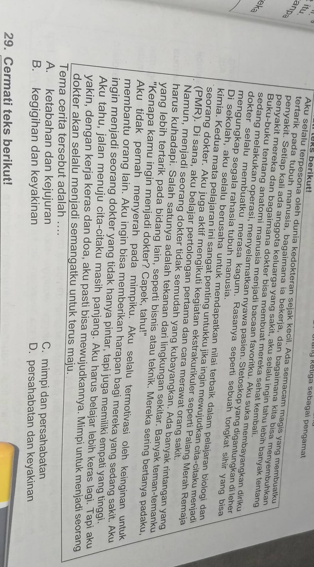 leks berikut!
ny ketiga sebagai pengamat
itu
anpa
Aku selalu terpesona oleh dunia kedokteran sejak kecil. Ada semacam magis yang membuatku
tertarik pada tubuh manusia, bagaimana ia bekerja, dan bagaimana kita bisa menyembuhkan
penyakit. Setiap kali ada anggota keluarga yang sakit, aku selalu ingin tahu lebih banyak tentang
penyakit mereka dan bagaimana dokter bisa membuat mereka sehat kembali.
eka
_
Buku-buku tentang anatomi manusia menjadi bacaan favoritku. Aku suka membayangkan diriku
sedang melakukan operasi, menyelamatkan nyawa pasien. Stetoskop yang digantungkan di leher
dokter selalu membuatku merasa kagum. Rasanya seperti sebuah tongkat sihir yang bisa
mengungkap segala rahasia tubuh manusia.
Di sekolah, aku selalu berusaha untuk mendapatkan nilai terbaik dalam pelajaran biologi dan
kimia. Kedua mata pelajaran ini sangat penting untukku jika ingin mewujudkan cita-citaku menjadi
seorang dokter. Aku juga aktif mengikuti kegiatan ekstrakurikuler seperti Palang Merah Remaja
(PMR). Di sana, aku belajar pertolongan pertama dan cara merawat orang sakit.
Namun, menjadi seorang dokter tidak semudah yang kubayangkan. Ada banyak rintangan yang
harus kuhadapi. Salah satunya adalah tekanan dari lingkungan sekitar. Banyak teman-temanku
yang lebih tertarik pada bidang lain, seperti bisnis atau teknik. Mereka sering bertanya padaku,
"Kenapa kamu ingin menjadi dokter? Capek, tahu!"
Aku tidak pernah menyerah pada mimpiku. Aku selalu termotivasi oleh keinginan untuk
membantu orang lain. Aku ingin bisa memberikan harapan bagi mereka yang sedang sakit. Aku
ingin menjadi seorang dokter yang tidak hanya pintar, tapi juga memiliki empati yang tinggi.
Aku tahu, jalan menuju cita-citaku masih panjang. Aku harus belajar lebih keras lagi. Tapi aku
yakin, dengan kerja keras dan doa, aku pasti bisa mewujudkannya. Mimpi untuk menjadi seorang
dokter akan selalu menjadi semangatku untuk terus maju.
Tema cerita tersebut adalah ....
A. ketabahan dan kejujuran C. mimpi dan persahabatan
B. kegigihan dan keyakinan D. persahabatan dan keyakinan
29. Cermati teks berikut!