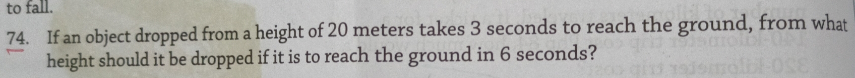 to fall. 
74. If an object dropped from a height of 20 meters takes 3 seconds to reach the ground, from what 
height should it be dropped if it is to reach the ground in 6 seconds?