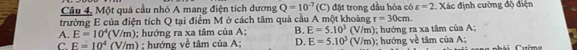 Một quả cầu nhỏ A mang điện tích dương Q=10^(-7) (C) đặt trong dầu hỏa có varepsilon =2 1. Xác định cường độ điện
trường E của điện tích Q tại điểm M ở cách tâm quả cầu A một khoảng r=30cm.
A. E=10^4(V/m); hướng ra xa tâm của A; B. E=5.10^3 V/m); hướng ra xa tâm của A;
D. E=5.10^3
C. E=10^4(V/m); hướng về tâm của A; (V/m) 0; hướng về tâm của A;
g nhải Cườ