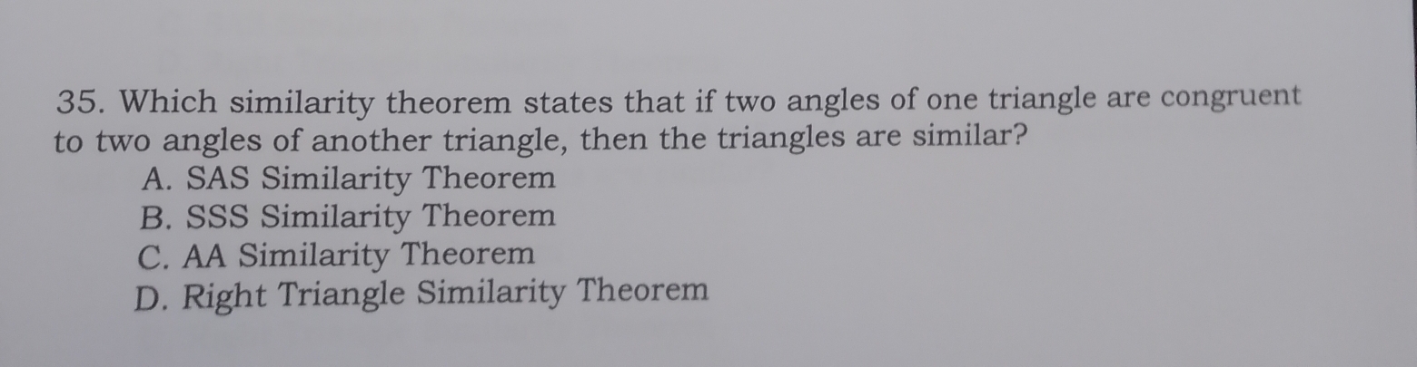 Which similarity theorem states that if two angles of one triangle are congruent
to two angles of another triangle, then the triangles are similar?
A. SAS Similarity Theorem
B. SSS Similarity Theorem
C. AA Similarity Theorem
D. Right Triangle Similarity Theorem