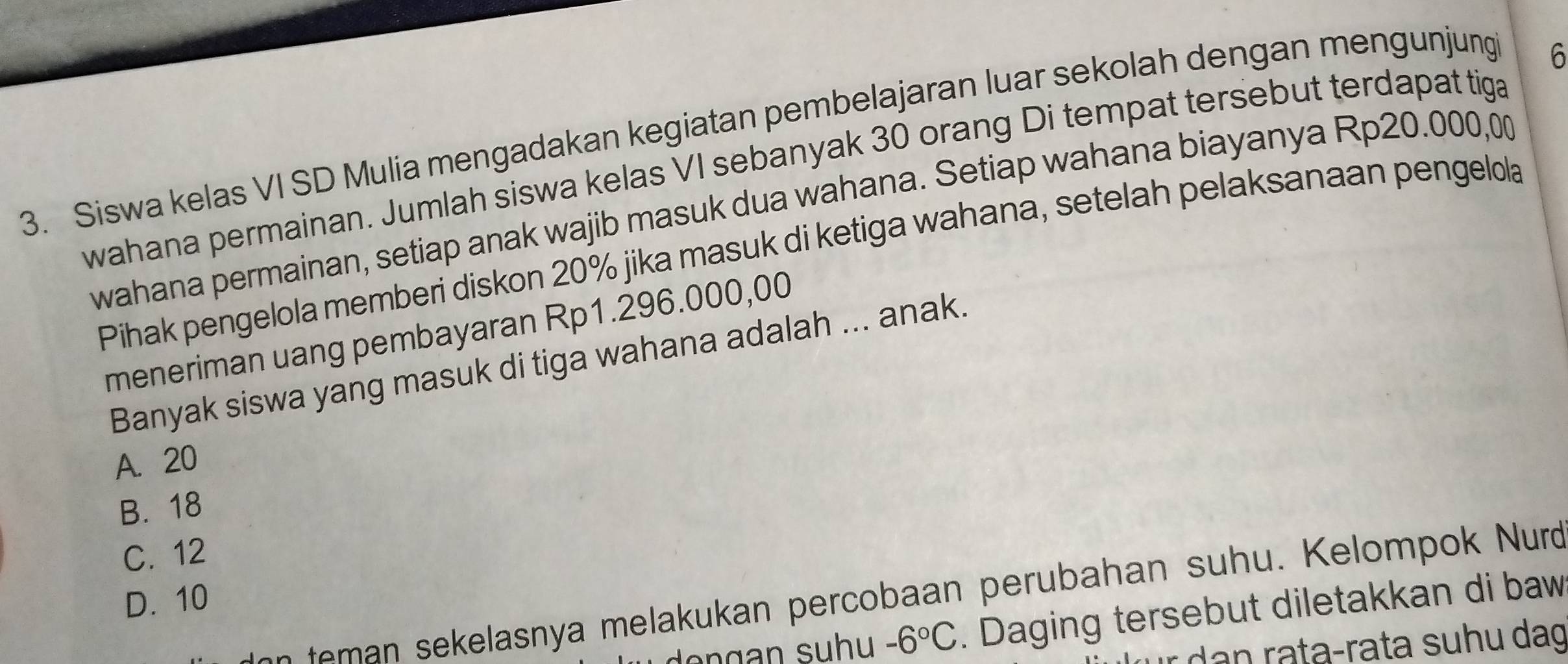 Siswa kelas VI SD Mulia mengadakan kegiatan pembelajaran luar sekolah dengan mengunjung
6
wahana permainan. Jumlah siswa kelas VI sebanyak 30 orang Di tempat tersebut terdapat tiga
wahana permainan, setiap anak wajib masuk dua wahana. Setiap wahana biayanya Rp20.000,00
Pihak pengelola memberi diskon 20% jika masuk di ketiga wahana, setelah pelaksanaan pengelola
meneriman uang pembayaran Rp1.296.000,00
Banyak siswa yang masuk di tiga wahana adalah ... anak.
A. 20
B. 18
C. 12
elasny a melakukan percobaan perubahan su h . K elompok Nurd
D. 10
-6°C. Daging tersebut diletakkan di baw
r dan rata-rata suhu dag