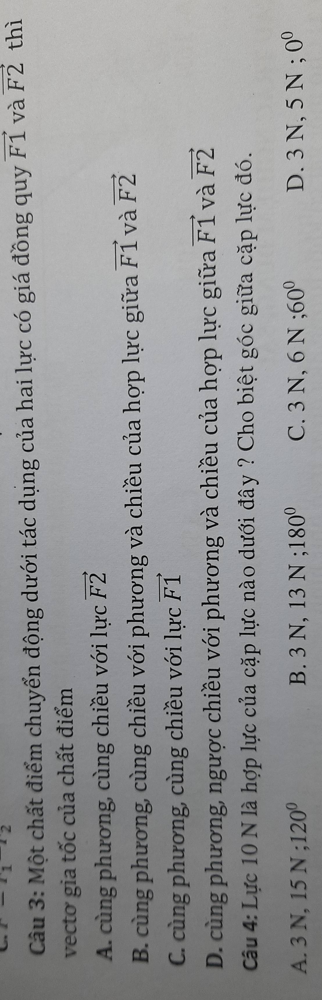 1 2 
Câu 3: Một chất điểm chuyển động dưới tác dụng của hai lực có giá đồng quy vector F1 và vector F2 thì
vecto gia tốc của chất điểm
A. cùng phương, cùng chiều với lực vector F2
B. cùng phương, cùng chiều với phương và chiều của hợp lực giữa vector F1 và vector F2
C. cùng phương, cùng chiều với lực vector F1
D. cùng phương, ngược chiều với phương và chiều của hợp lực giữa vector F1 và vector F2
Câu 4: Lực 10 N là hợp lực của cặp lực nào dưới đây ? Cho biệt góc giữa cặp lực đó.
A. 3N, 15N; 120^0 B. 3N, 13N; 180^0 C. 3 N.61 : 60° D. 3 N, 5 N; 0^0