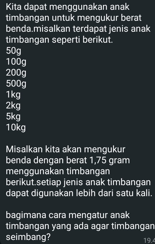 Kita dapat menggunakan anak 
timbangan untuk mengukur berat 
benda.misalkan terdapat jenis anak 
timbangan seperti berikut.
50g
100g
200g
500g
1kg
2kg
5kg
10kg
Misalkan kita akan mengukur 
benda dengan berat 1,75 gram
menggunakan timbangan 
berikut.setiap jenis anak timbangan 
dapat digunakan lebih dari satu kali. 
bagimana cara mengatur anak 
timbangan yang ada agar timbangan 
seimbang? 19.4