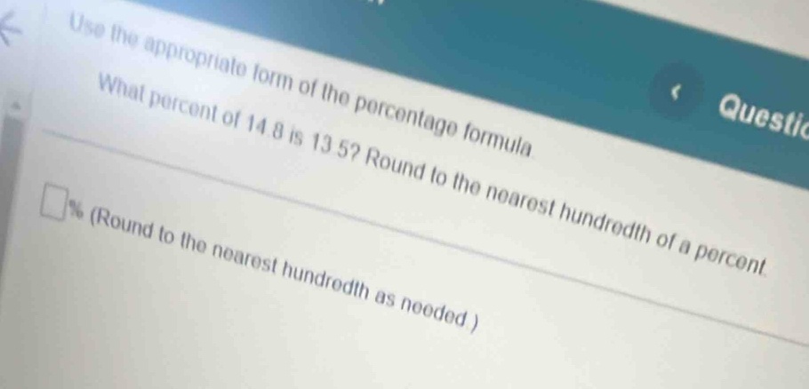 Use the appropriate form of the percentage formula 
Questic 
What percent of 14.8 is 13.5? Round to the nearest hundredth of a percen 
(Round to the nearest hundredth as needed.