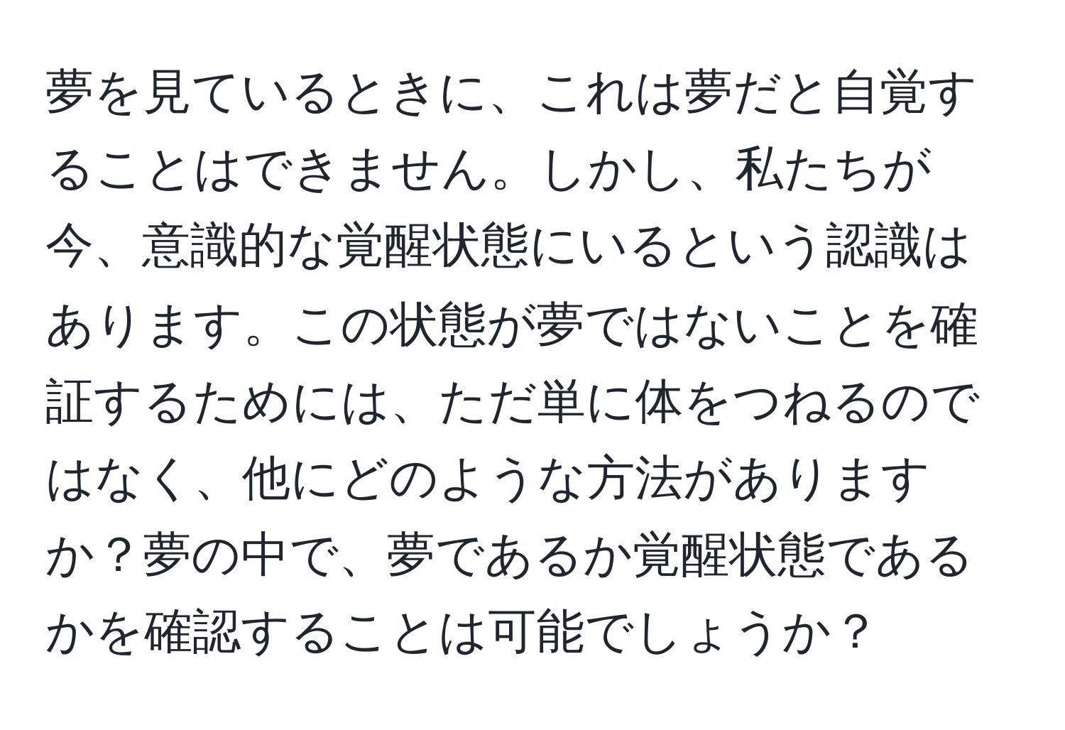 夢を見ているときに、これは夢だと自覚することはできません。しかし、私たちが今、意識的な覚醒状態にいるという認識はあります。この状態が夢ではないことを確証するためには、ただ単に体をつねるのではなく、他にどのような方法がありますか？夢の中で、夢であるか覚醒状態であるかを確認することは可能でしょうか？