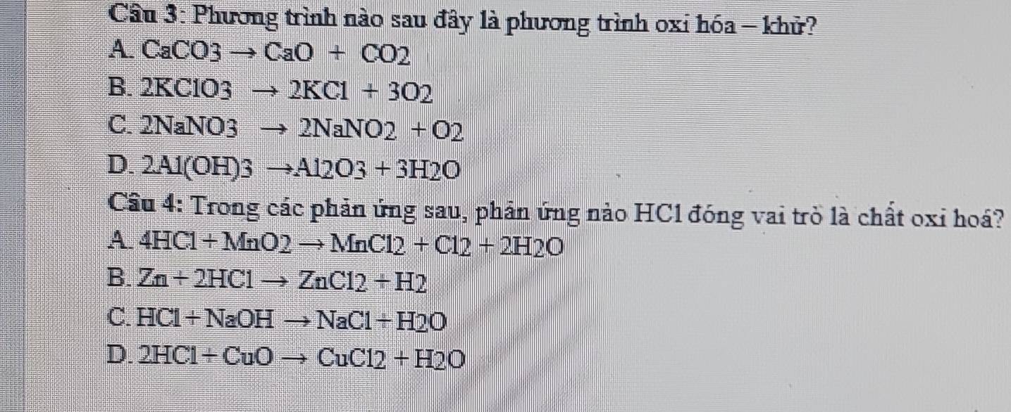 Cầu 3: Phương trình nào sau đây là phương trình oxi hóa - khủ?
A. CaCO3to CaO+CO2
B. 2KClO3to 2KCl+3O2
C. 2NaNO3to 2NaNO2+O2
D. 2Al(OH)3to Al2O3+3H2O
Cầu 4: Trong các phản ứng sau, phản ứng nào HC1 đóng vai trò là chất oxi hoá?
A. 4HCl+MnO2to MnCl2+Cl2+2H2O
B. Zn+2HClto ZnCl2+H2
C. HCl+NaOHto NaCl+H2O
D. 2HCl+CuOto CuCl2+H2O