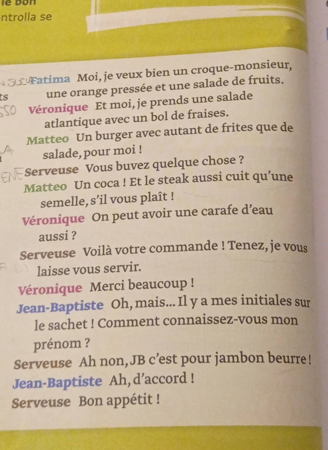 lê bon 
ntrolla se 
Fatima Moi, je veux bien un croque-monsieur, 
ts 
une orange pressée et une salade de fruits. 
Véronique Et moi, je prends une salade 
atlantique avec un bol de fraises. 
Matteo Un burger avec autant de frites que de 
salade, pour moi ! 
Serveuse Vous buvez quelque chose ? 
Matteo Un coca ! Et le steak aussi cuit qu’une 
semelle, s’il vous plaît ! 
Véronique On peut avoir une carafe d’eau 
aussi ? 
Serveuse Voilà votre commande ! Tenez, je vous 
laisse vous servir. 
Véronique Merci beaucoup ! 
Jean-Baptiste Oh, mais... Il y a mes initiales sur 
le sachet ! Comment connaissez-vous mon 
prénom ? 
Serveuse Ah non, JB c’est pour jambon beurre! 
Jean-Baptiste Ah, d’accord ! 
Serveuse Bon appétit !